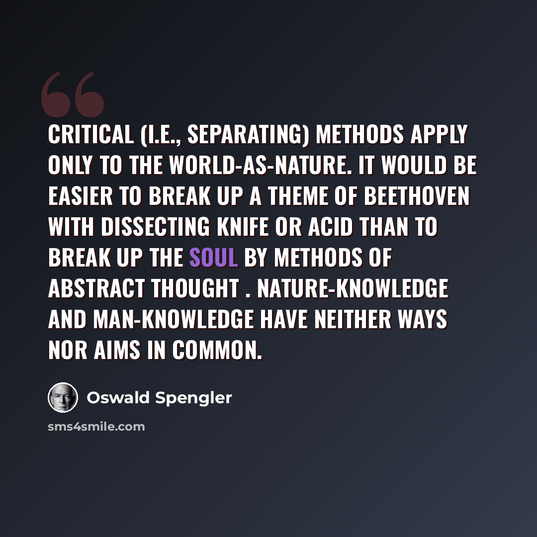 “Critical (i.e., separating) methods apply only to the world-as-nature. It would be easier to break up a theme of Beethoven with dissecting knife or acid than to break up the soul by methods of abstract thought . Nature-knowledge and man-knowledge have neither ways nor aims in common.” quote by Oswald Spengler