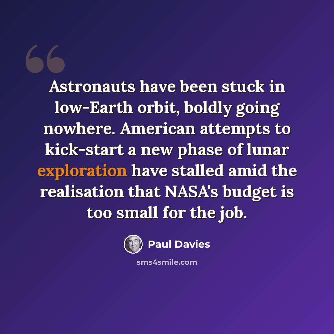 “Astronauts have been stuck in low-Earth orbit, boldly going nowhere. American attempts to kick-start a new phase of lunar exploration have stalled amid the realisation that NASA's budget is too small for the job.” quote by Paul Davies