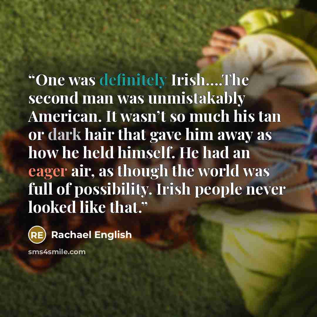 “One was definitely Irish….The second man was unmistakably American. It wasn’t so much his tan or dark hair that gave him away as how he held himself. He had an eager air, as though the world was full of possibility. Irish people never looked like that.” quote by Rachael English