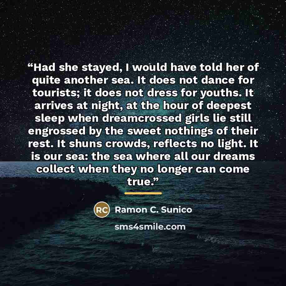 “Had she stayed, I would have told her of quite another sea. It does not dance for tourists; it does not dress for youths. It arrives at night, at the hour of deepest sleep when dreamcrossed girls lie still engrossed by the sweet nothings of their rest. It shuns crowds, reflects no light. It is our…” quote by Ramon C. Sunico