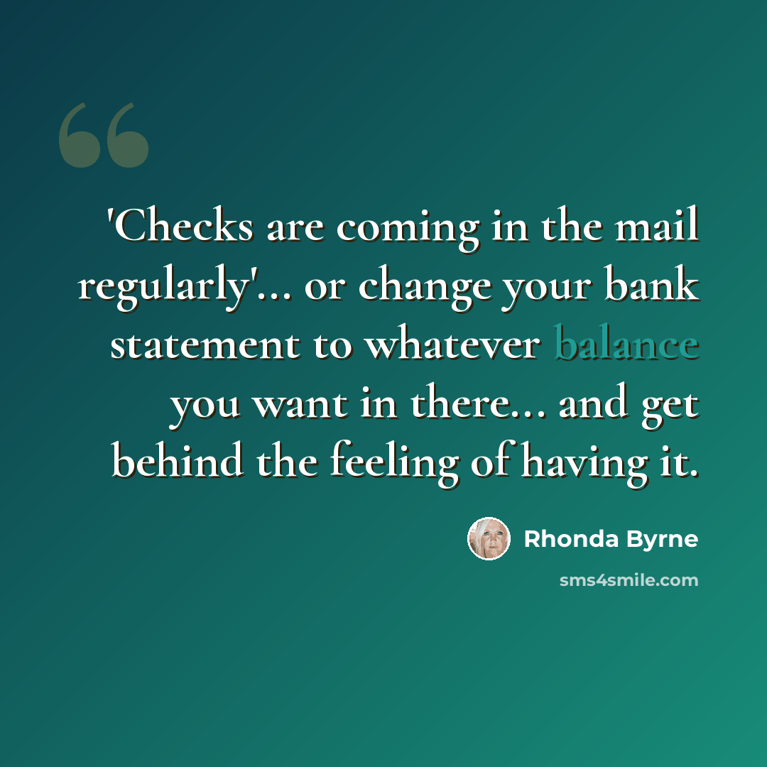 “'Checks are coming in the mail regularly'... or change your bank statement to whatever balance you want in there... and get behind the feeling of having it.” quote by Rhonda Byrne