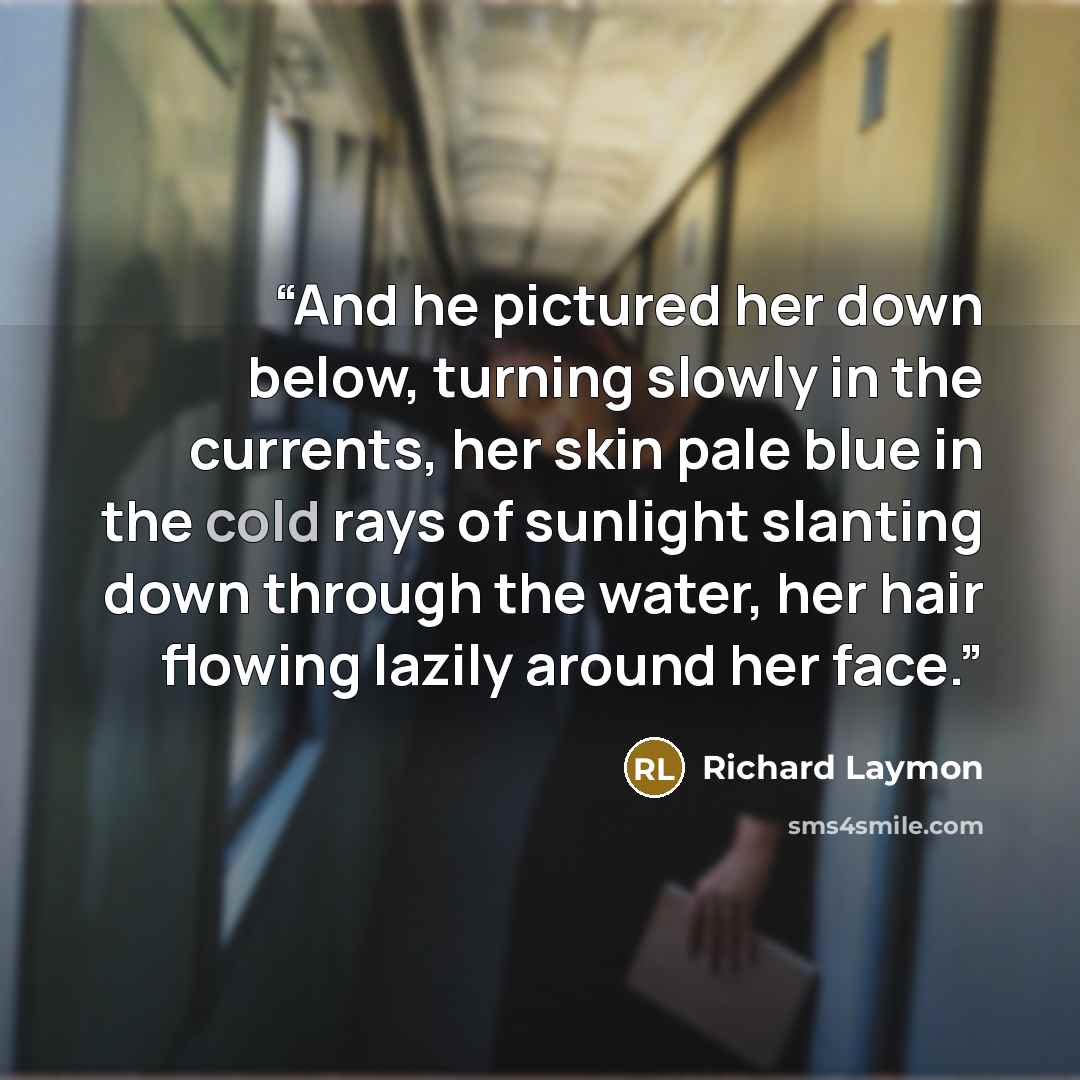 “And he pictured her down below, turning slowly in the currents, her skin pale blue in the cold rays of sunlight slanting down through the water, her hair flowing lazily around her face.” quote by Richard Laymon
