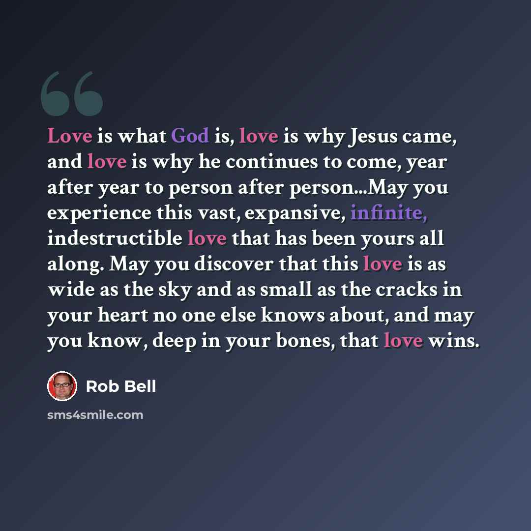 “Love is what God is, love is why Jesus came, and love is why he continues to come, year after year to person after person...May you experience this vast, expansive, infinite, indestructible love that has been yours all along. May you discover that this love is as wide as the sky and as small as…” quote by Rob Bell