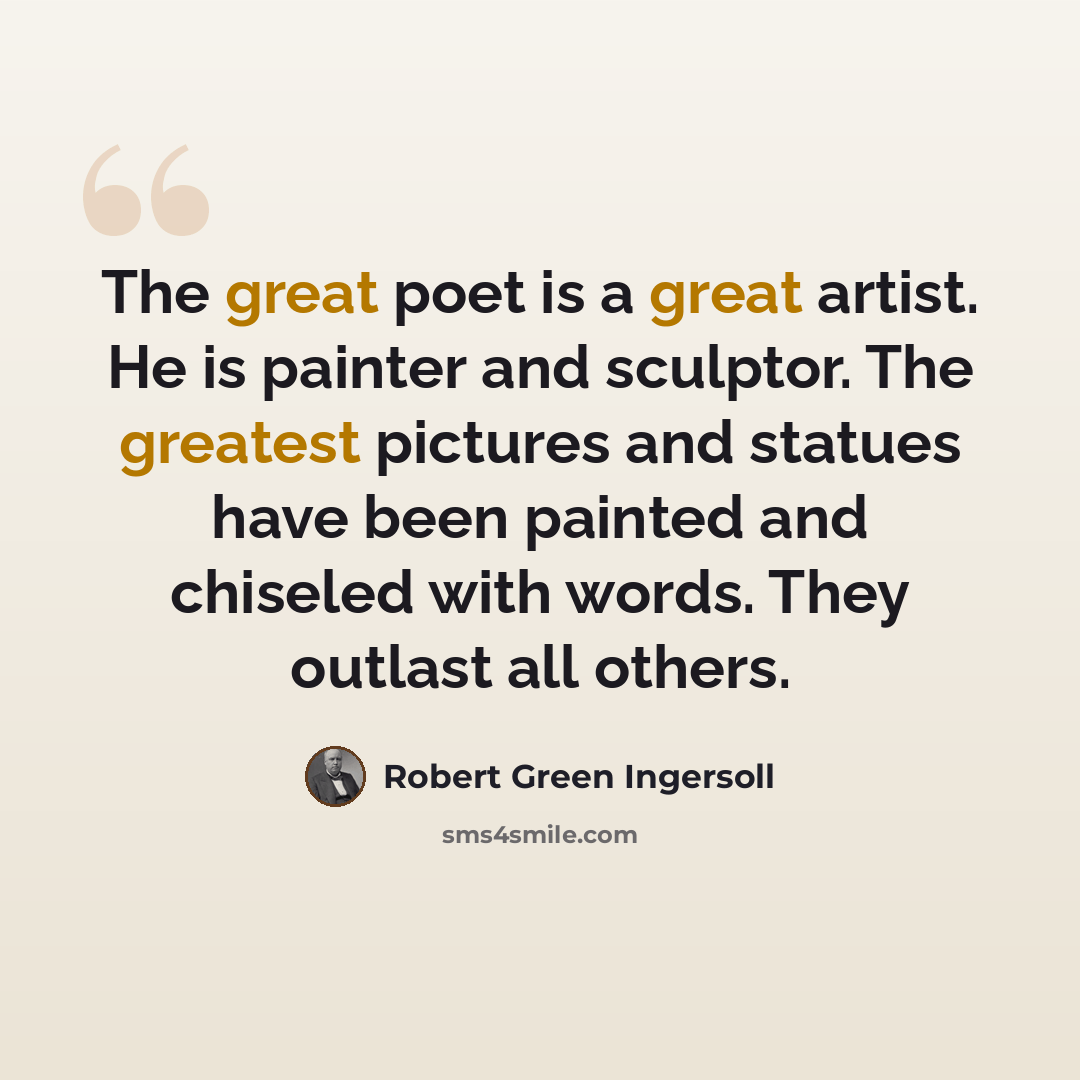 “The great poet is a great artist. He is painter and sculptor. The greatest pictures and statues have been painted and chiseled with words. They outlast all others.” quote by Robert Green Ingersoll