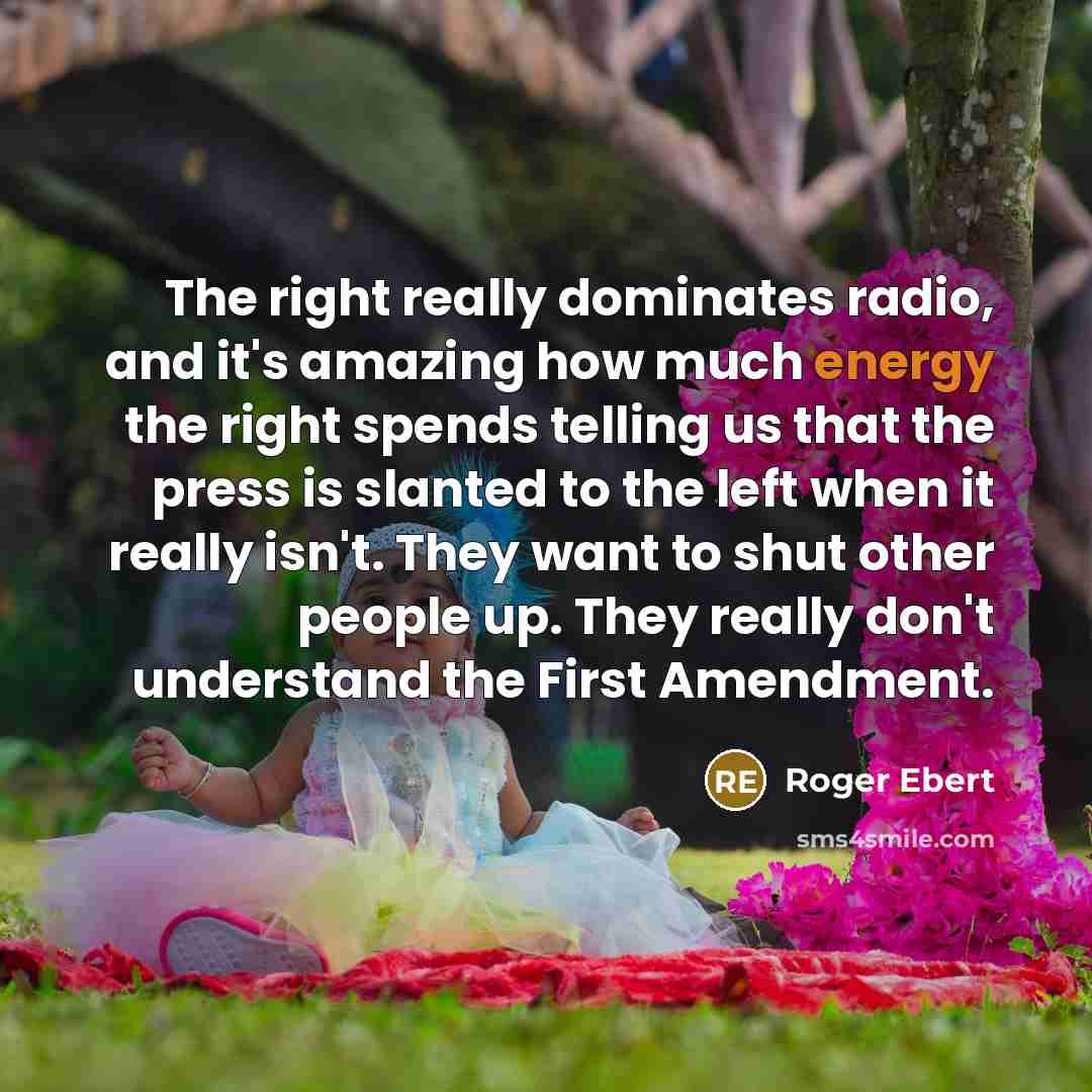 “The right really dominates radio, and it's amazing how much energy the right spends telling us that the press is slanted to the left when it really isn't. They want to shut other people up. They really don't understand the First Amendment.” quote by Roger Ebert