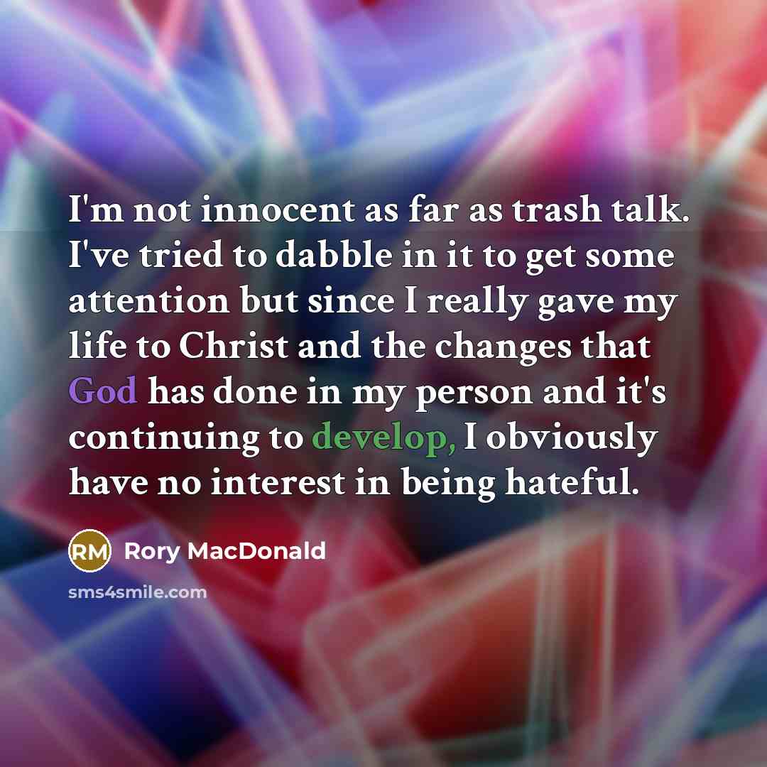 “I'm not innocent as far as trash talk. I've tried to dabble in it to get some attention but since I really gave my life to Christ and the changes that God has done in my person and it's continuing to develop, I obviously have no interest in being hateful.” quote by Rory MacDonald