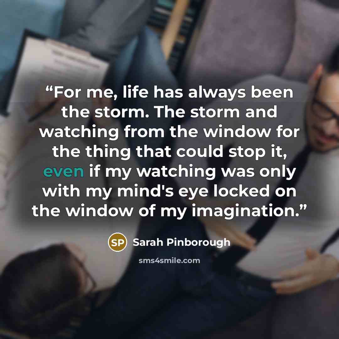 “For me, life has always been the storm. The storm and watching from the window for the thing that could stop it, even if my watching was only with my mind's eye locked on the window of my imagination.” quote by Sarah Pinborough