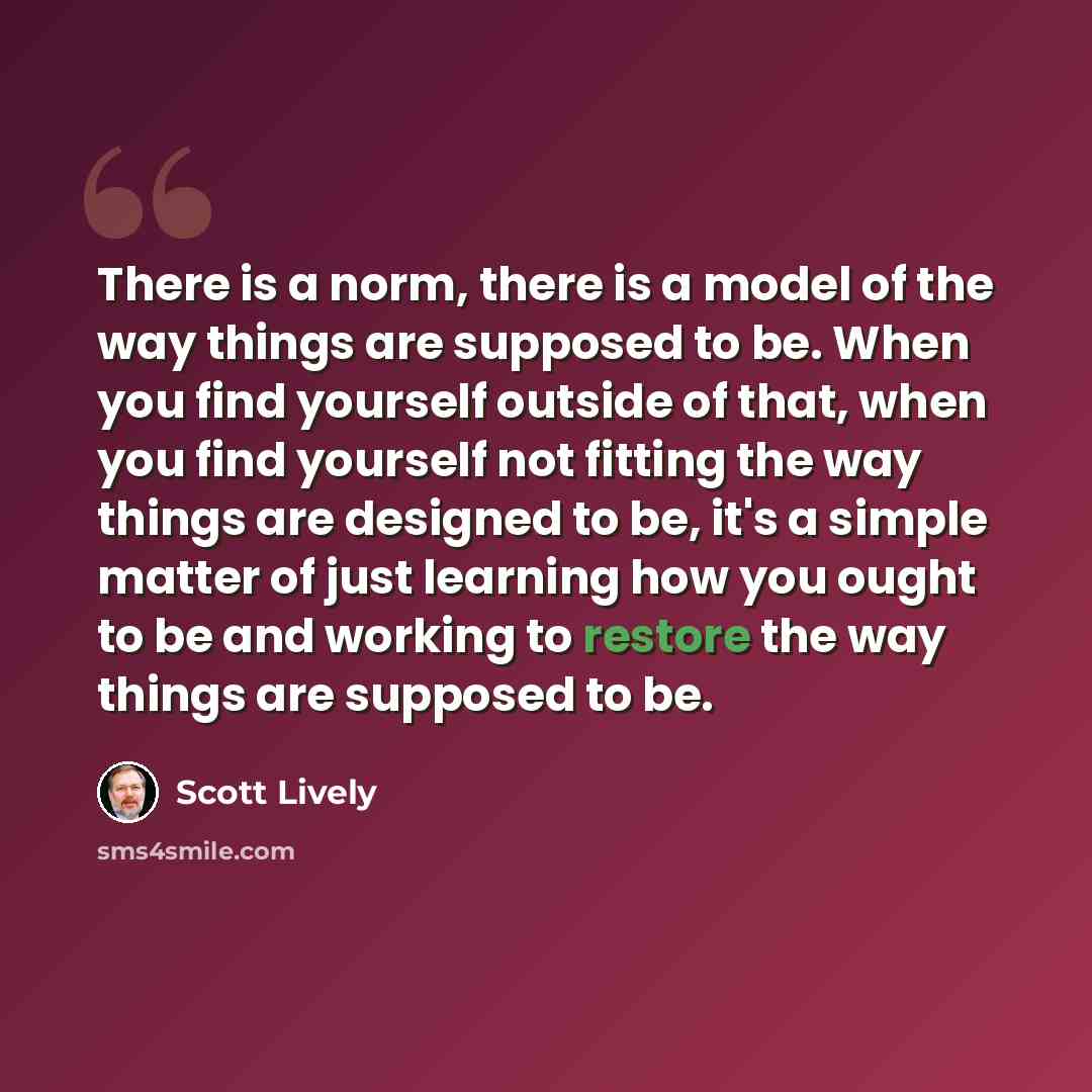 “There is a norm, there is a model of the way things are supposed to be. When you find yourself outside of that, when you find yourself not fitting the way things are designed to be, it's a simple matter of just learning how you ought to be and working to restore the way things are supposed to be.” quote by Scott Lively