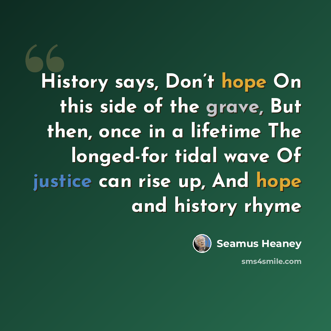 “History says, Don’t hope On this side of the grave, But then, once in a lifetime The longed-for tidal wave Of justice can rise up, And hope and history rhyme” quote by Seamus Heaney