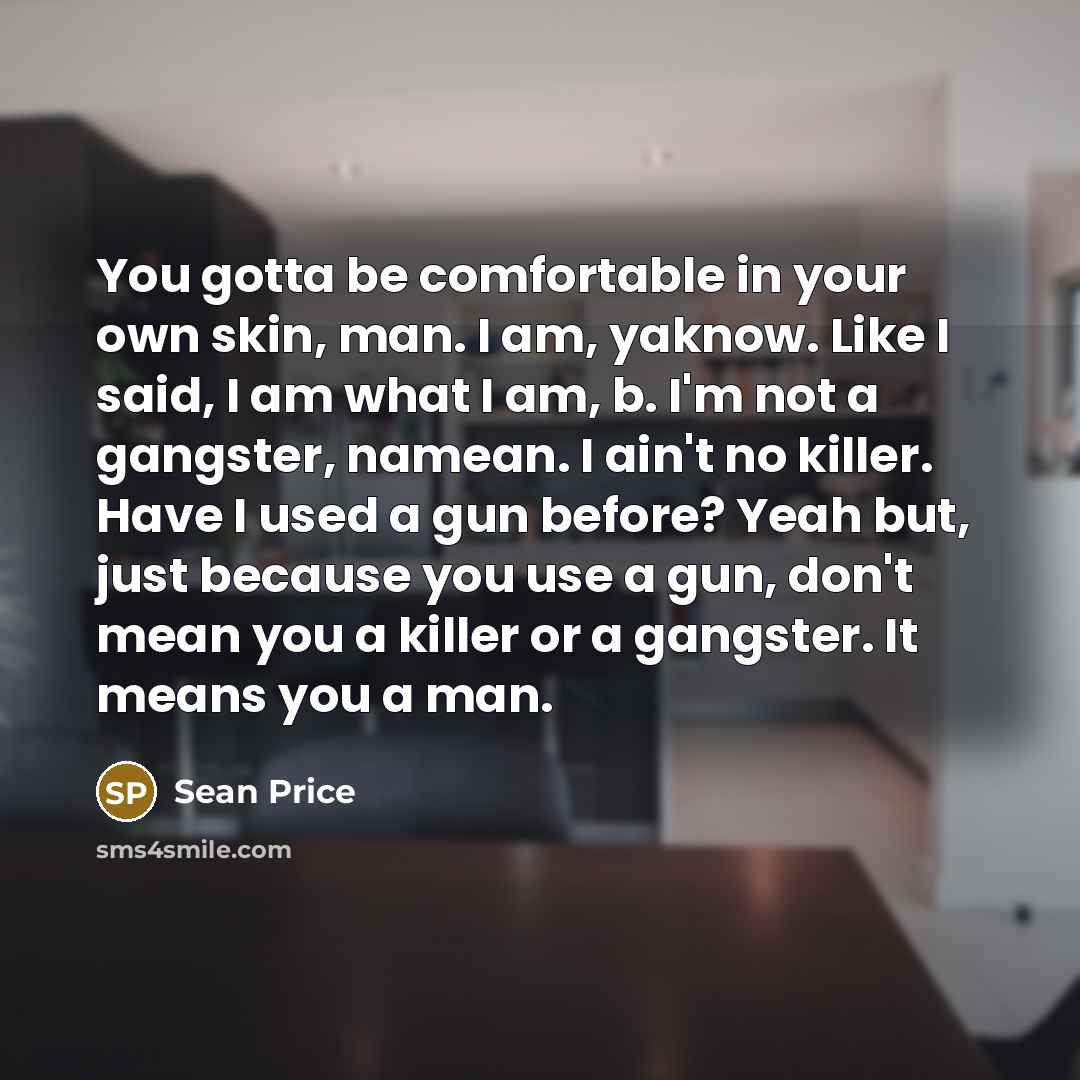 “You gotta be comfortable in your own skin, man. I am, yaknow. Like I said, I am what I am, b. I'm not a gangster, namean. I ain't no killer. Have I used a gun before? Yeah but, just because you use a gun, don't mean you a killer or a gangster. It means you a man.” quote by Sean Price