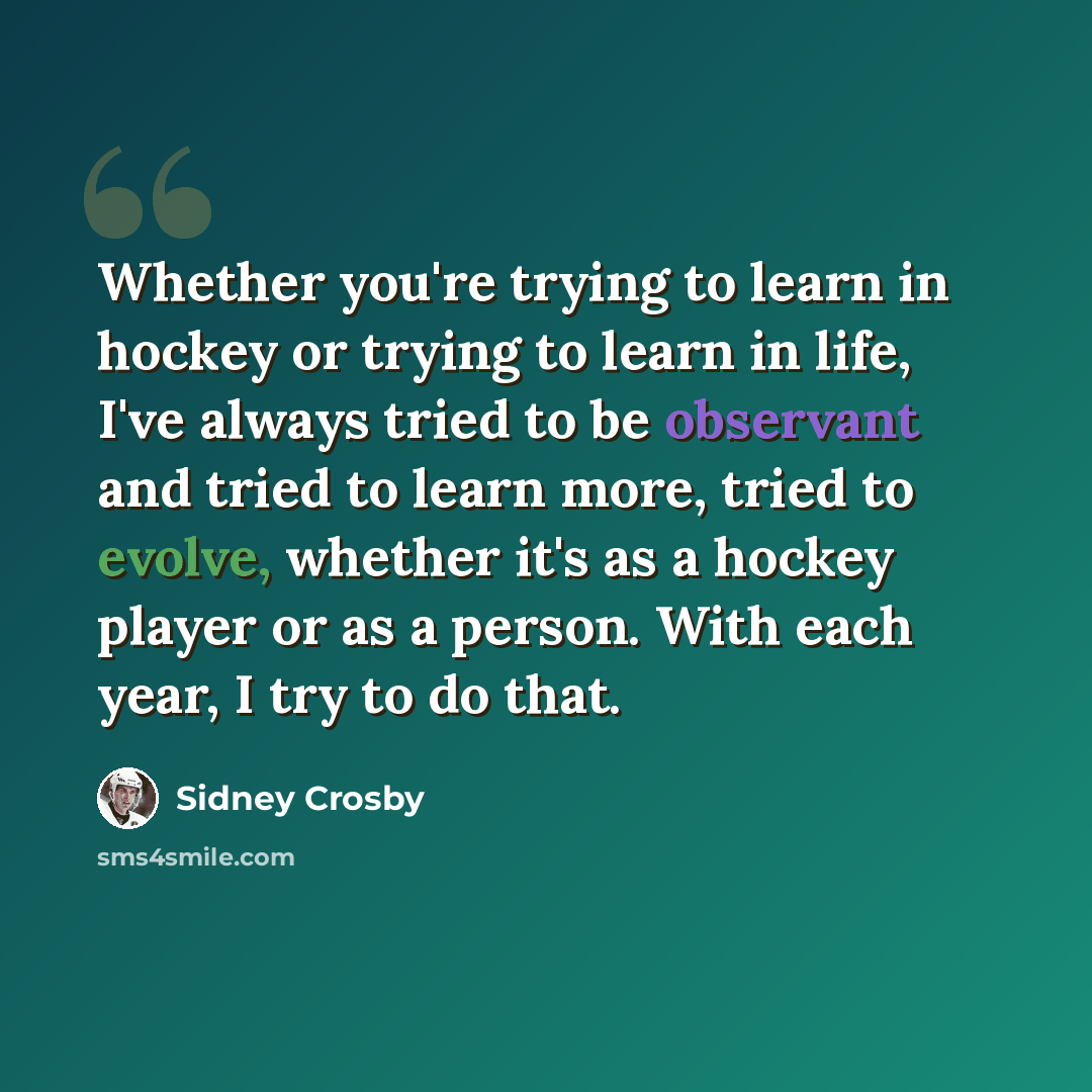 “Whether you're trying to learn in hockey or trying to learn in life, I've always tried to be observant and tried to learn more, tried to evolve, whether it's as a hockey player or as a person. With each year, I try to do that.” quote by Sidney Crosby