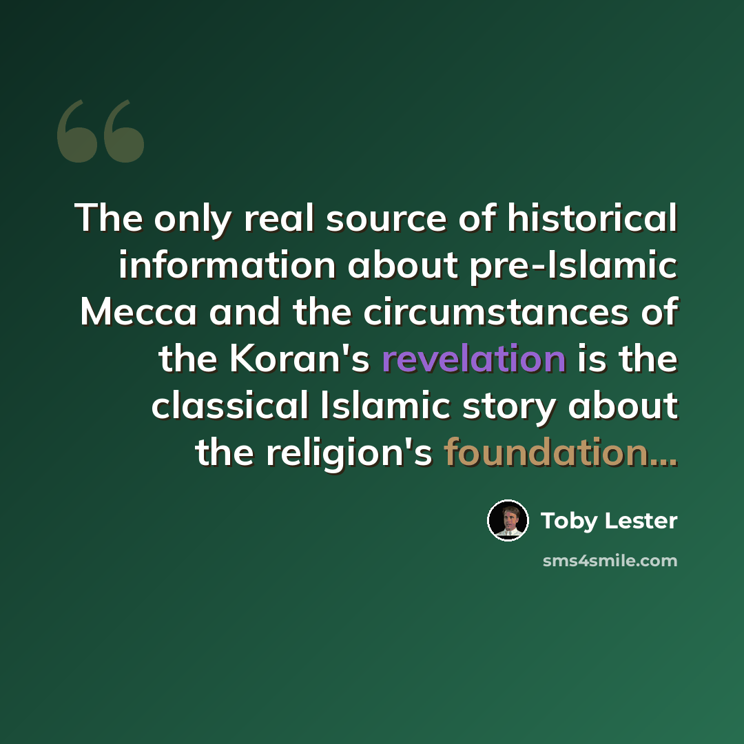 “The only real source of historical information about pre-Islamic Mecca and the circumstances of the Koran's revelation is the classical Islamic story about the religion's foundation...” quote by Toby Lester