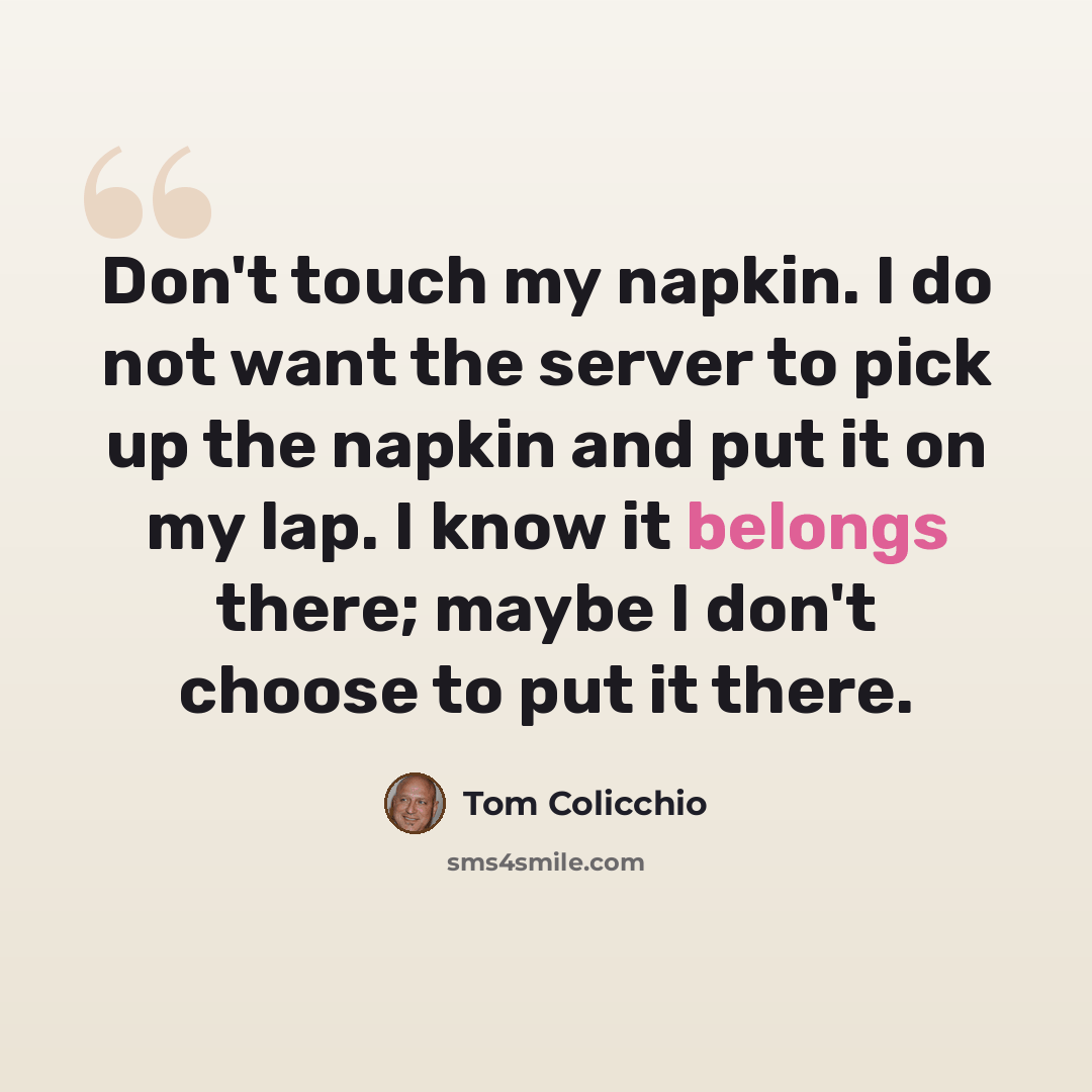 “Don't touch my napkin. I do not want the server to pick up the napkin and put it on my lap. I know it belongs there; maybe I don't choose to put it there.” quote by Tom Colicchio
