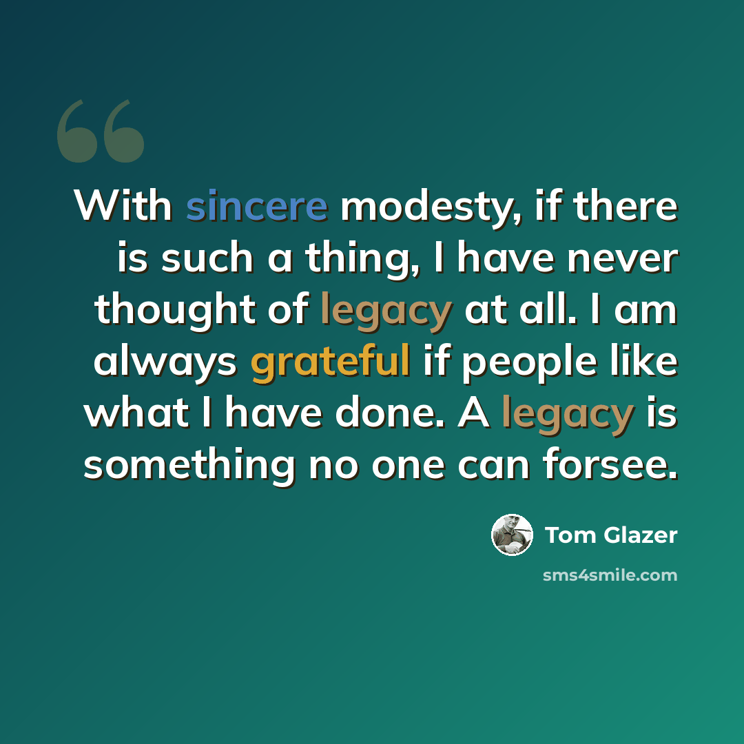 “With sincere modesty, if there is such a thing, I have never thought of legacy at all. I am always grateful if people like what I have done. A legacy is something no one can forsee.” quote by Tom Glazer