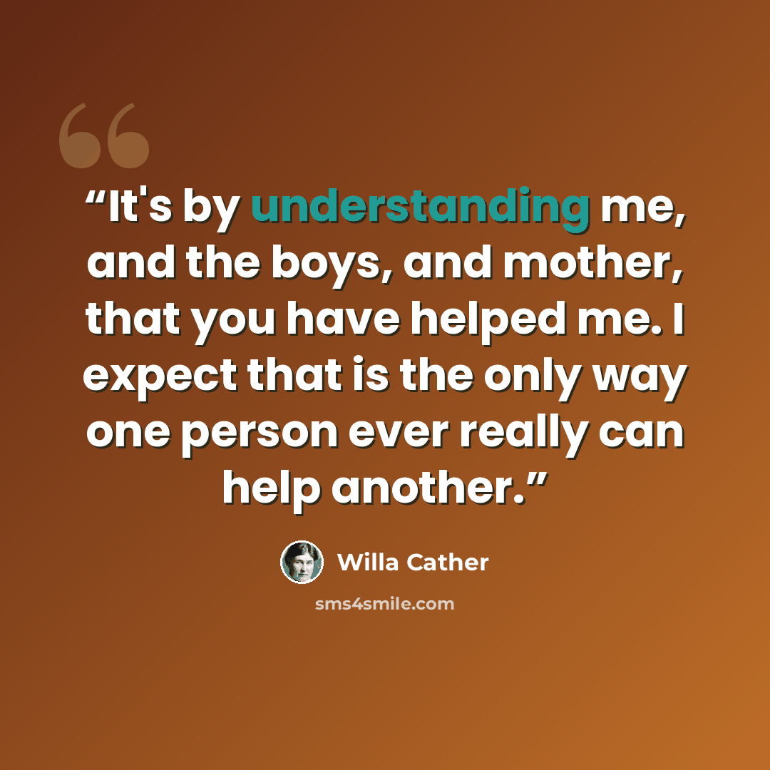 “It's by understanding me, and the boys, and mother, that you have helped me. I expect that is the only way one person ever really can help another.” quote by Willa Cather