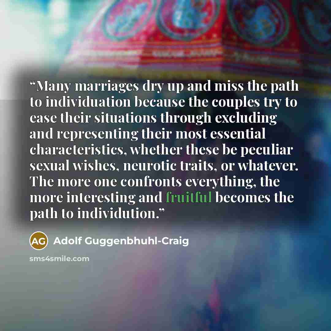 “Many marriages dry up and miss the path to individuation because the couples try to ease their situations through excluding and representing their most essential characteristics, whether these be peculiar sexual wishes, neurotic traits, or whatever. The more one confronts everything, the more…” quote by Adolf Guggenbhuhl-Craig