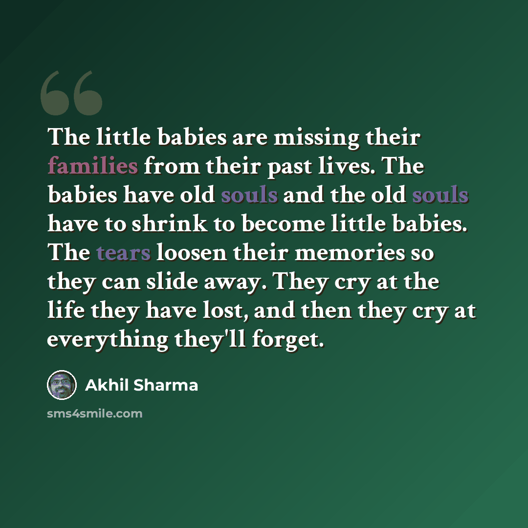 “The little babies are missing their families from their past lives. The babies have old souls and the old souls have to shrink to become little babies. The tears loosen their memories so they can slide away. They cry at the life they have lost, and then they cry at everything they'll forget.” quote by Akhil Sharma
