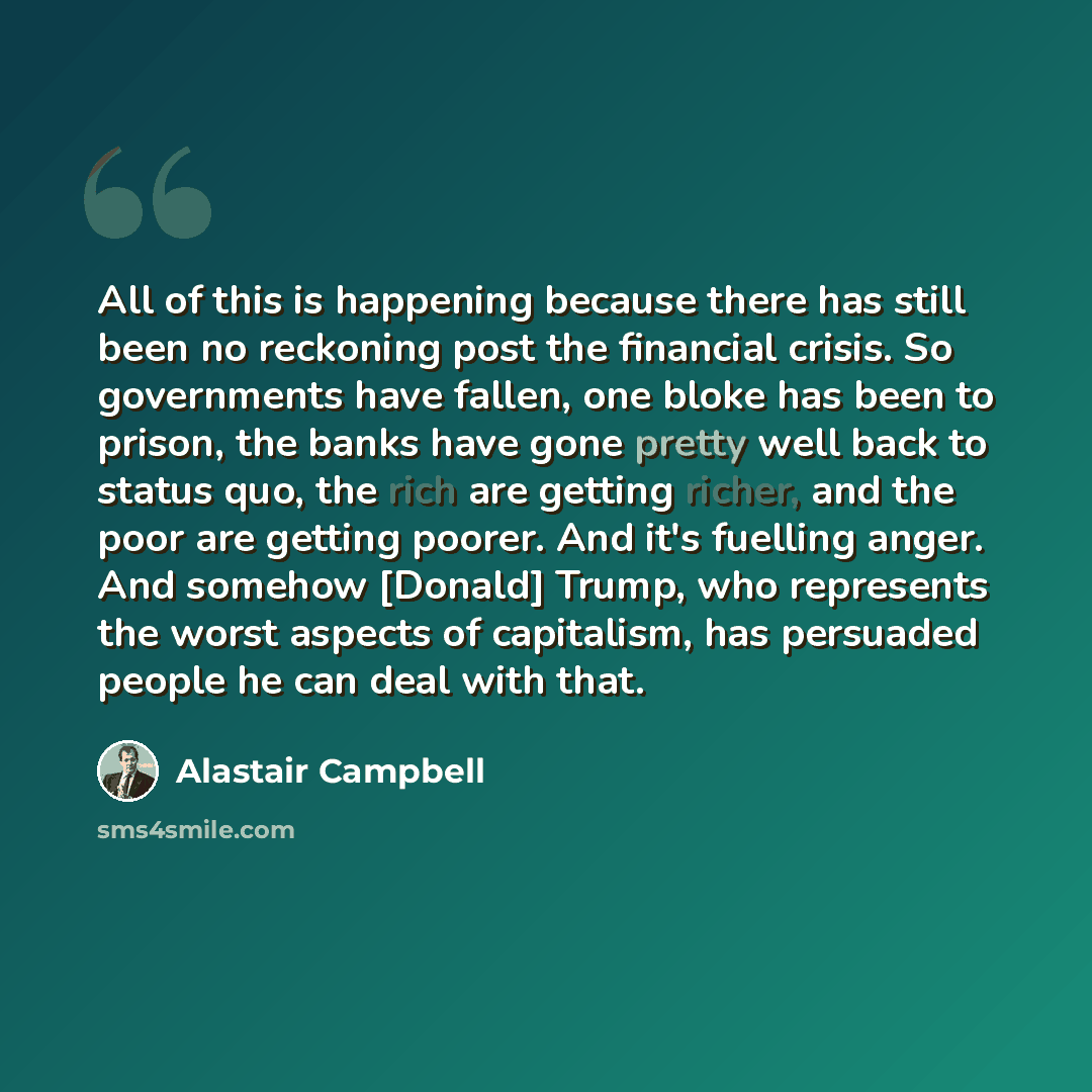 “All of this is happening because there has still been no reckoning post the financial crisis. So governments have fallen, one bloke has been to prison, the banks have gone pretty well back to status quo, the rich are getting richer, and the poor are getting poorer. And it's fuelling anger. And…” quote by Alastair Campbell