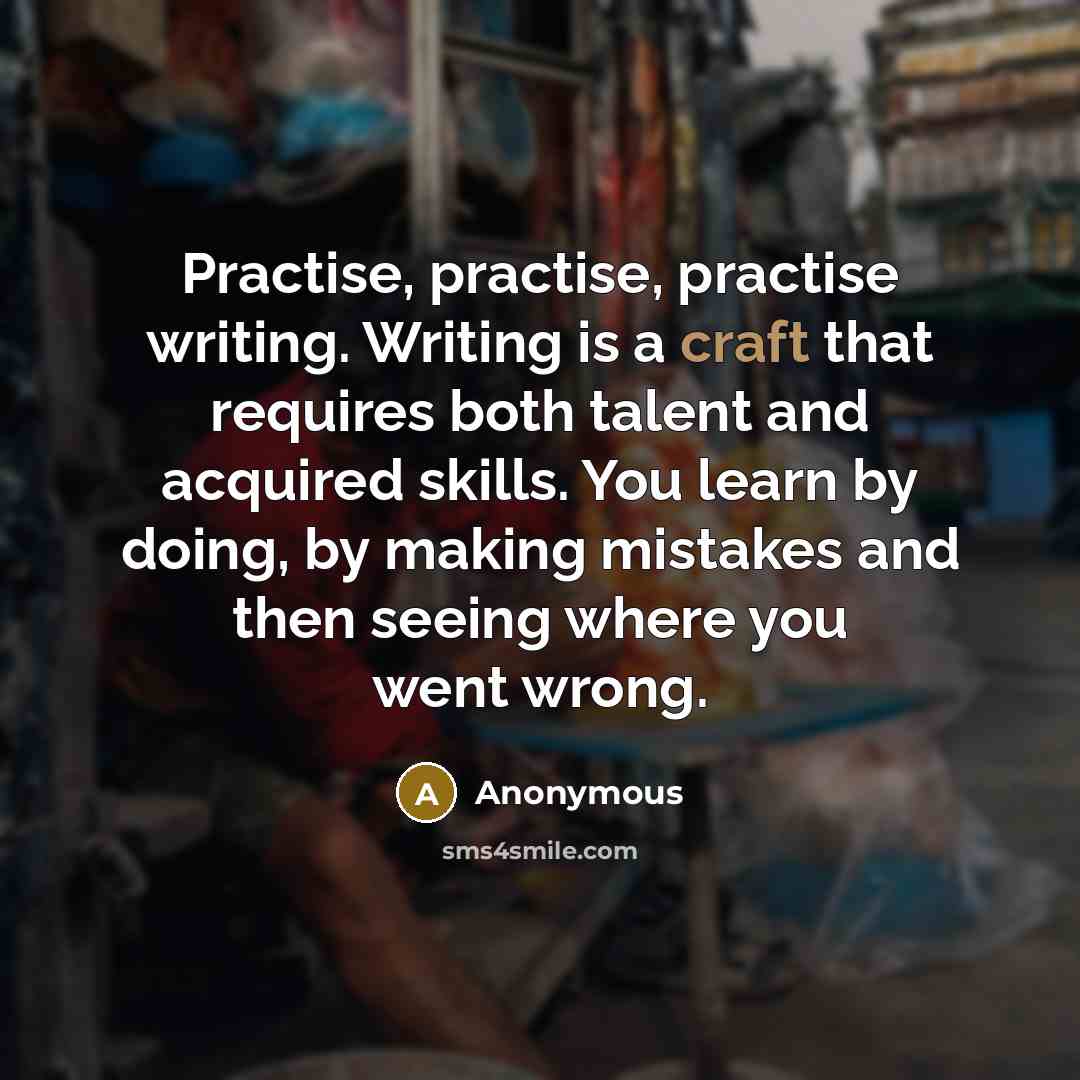 “Practise, practise, practise writing. Writing is a craft that requires both talent and acquired skills. You learn by doing, by making mistakes and then seeing where you went wrong.” quote by Anonymous