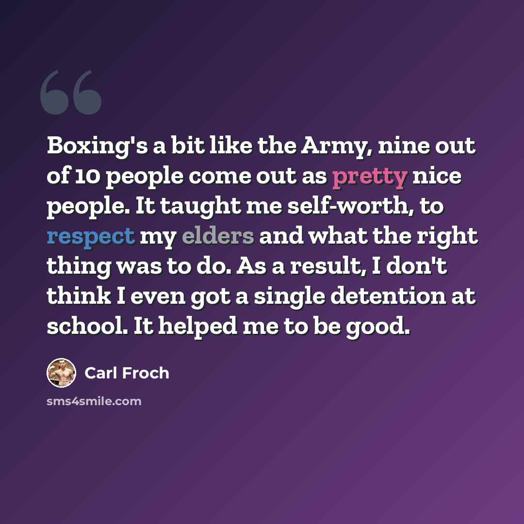 “Boxing's a bit like the Army, nine out of 10 people come out as pretty nice people. It taught me self-worth, to respect my elders and what the right thing was to do. As a result, I don't think I even got a single detention at school. It helped me to be good.” quote by Carl Froch