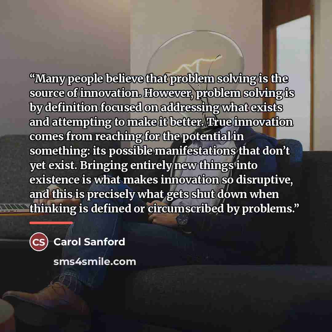 “Many people believe that problem solving is the source of innovation. However, problem solving is by definition focused on addressing what exists and attempting to make it better. True innovation comes from reaching for the potential in something: its possible manifestations that don’t yet exist…” quote by Carol Sanford