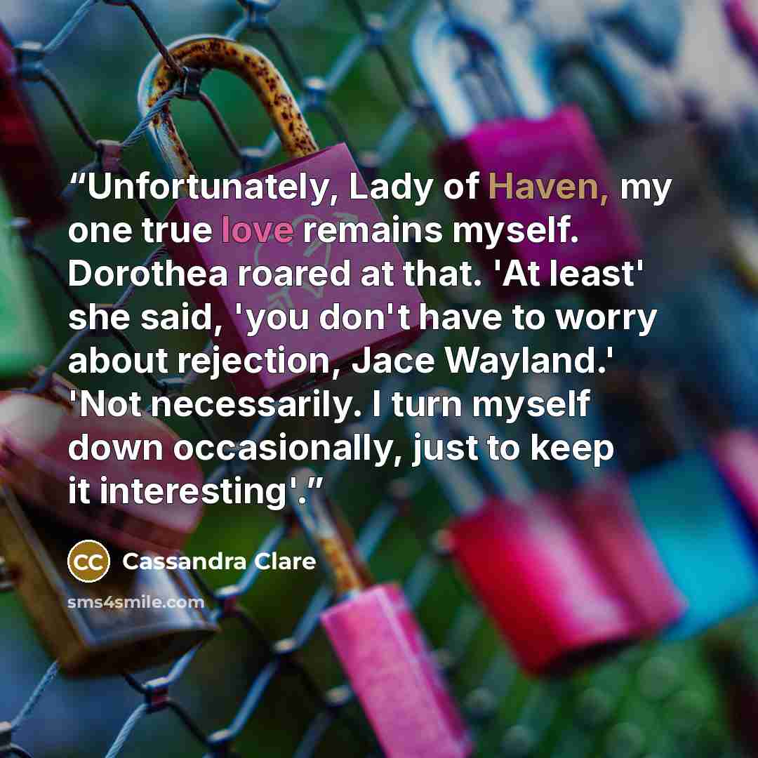 “Unfortunately, Lady of Haven, my one true love remains myself. Dorothea roared at that. 'At least' she said, 'you don't have to worry about rejection, Jace Wayland.' 'Not necessarily. I turn myself down occasionally, just to keep it interesting'.” quote by Cassandra Clare