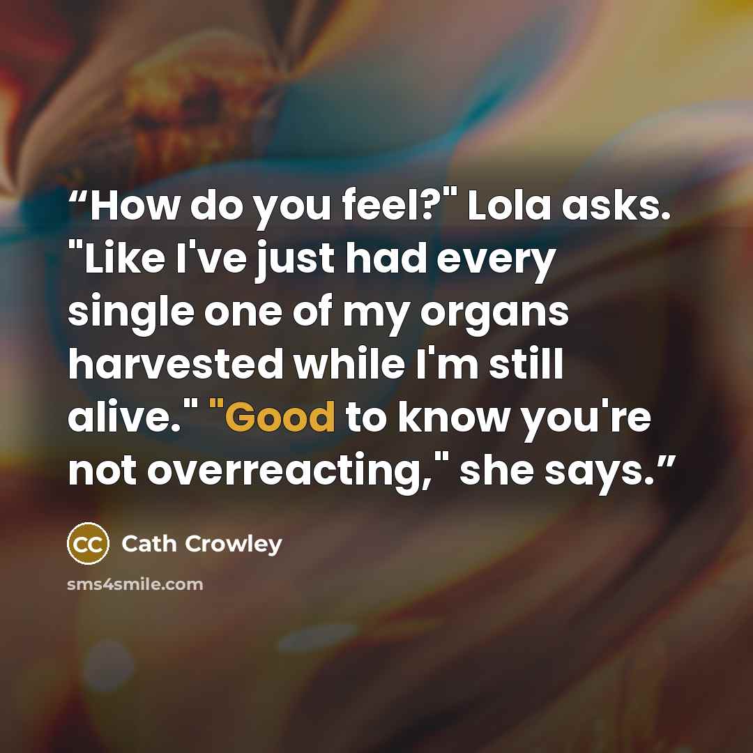 “How do you feel?" Lola asks. "Like I've just had every single one of my organs harvested while I'm still alive." "Good to know you're not overreacting," she says.” quote by Cath Crowley