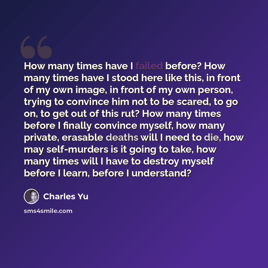 “How many times have I failed before? How many times have I stood here like this, in front of my own image, in front of my own person, trying to convince him not to be scared, to go on, to get out of this rut? How many times before I finally convince myself, how many private, erasable deaths will I…” quote by Charles Yu