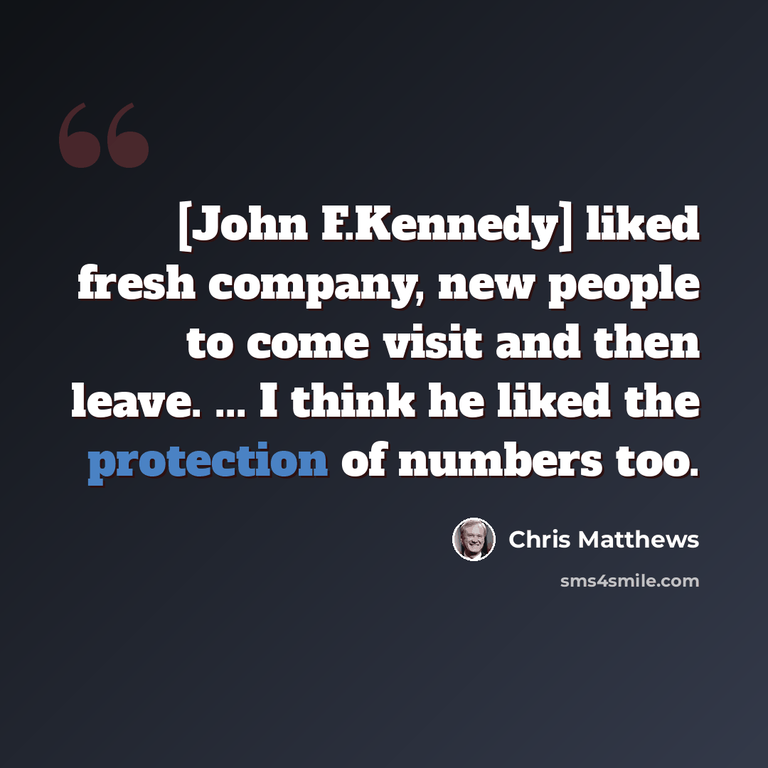 “[John F.Kennedy] liked fresh company, new people to come visit and then leave. ... I think he liked the protection of numbers too.” quote by Chris Matthews