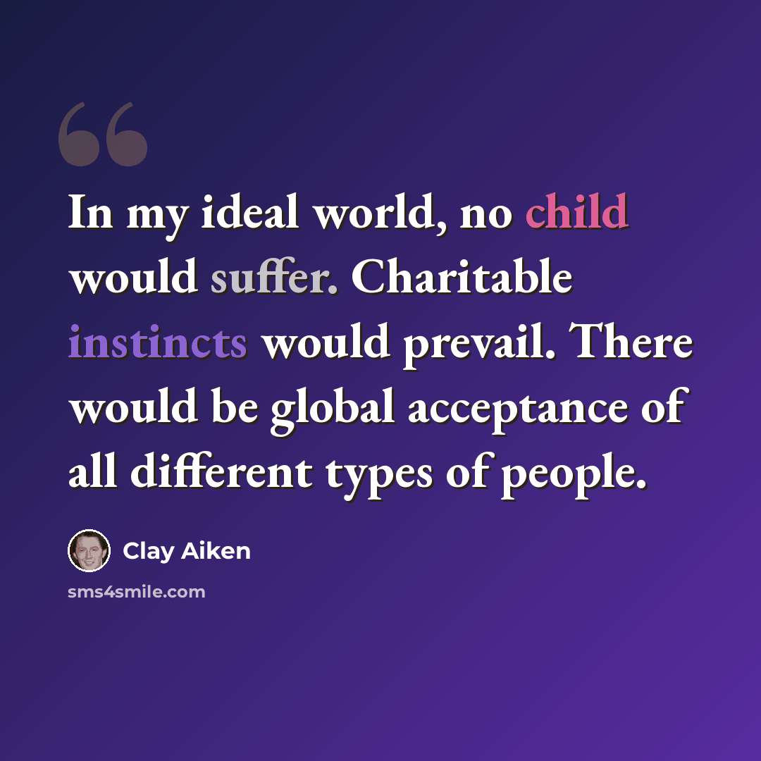 “In my ideal world, no child would suffer. Charitable instincts would prevail. There would be global acceptance of all different types of people.” quote by Clay Aiken