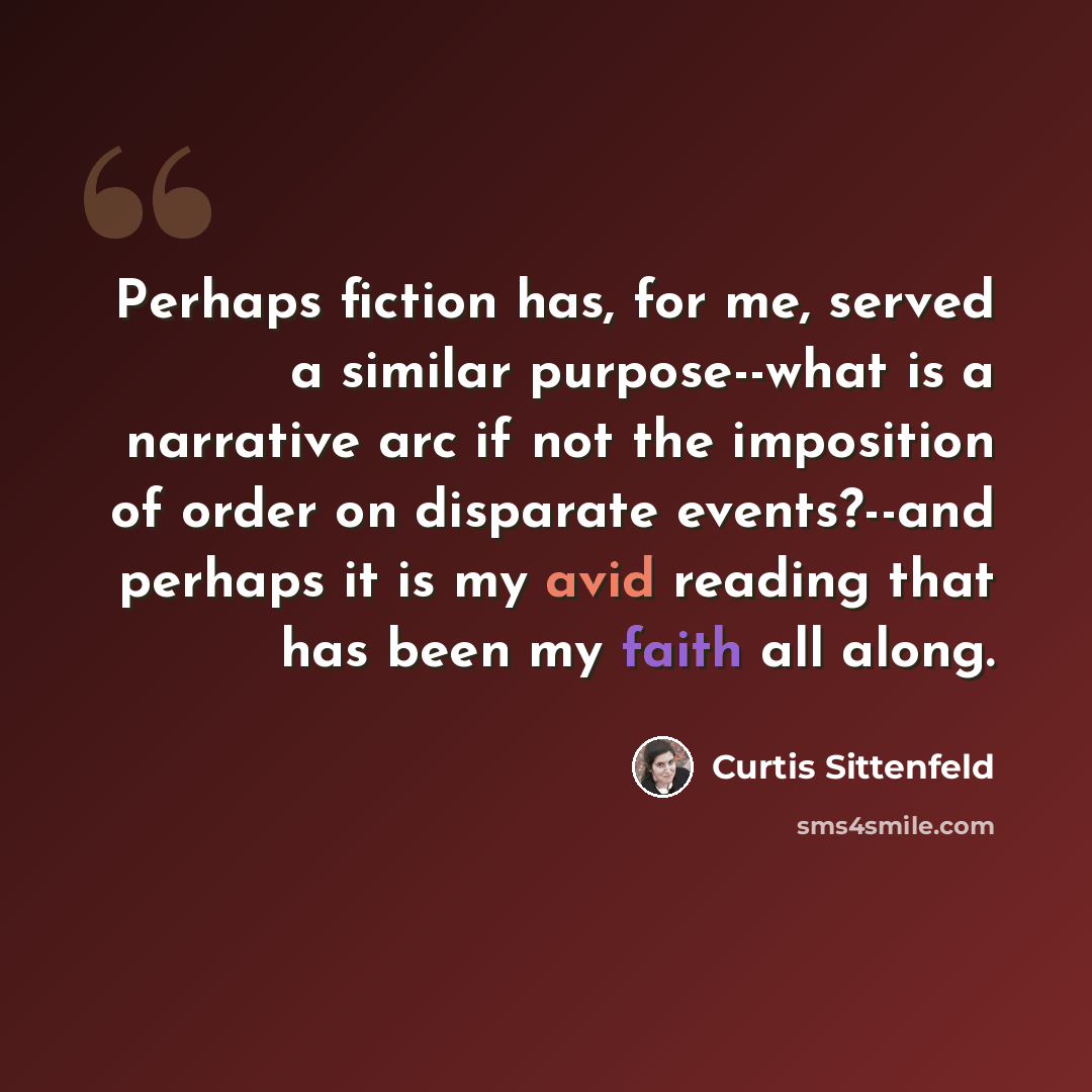 “Perhaps fiction has, for me, served a similar purpose--what is a narrative arc if not the imposition of order on disparate events?--and perhaps it is my avid reading that has been my faith all along.” quote by Curtis Sittenfeld