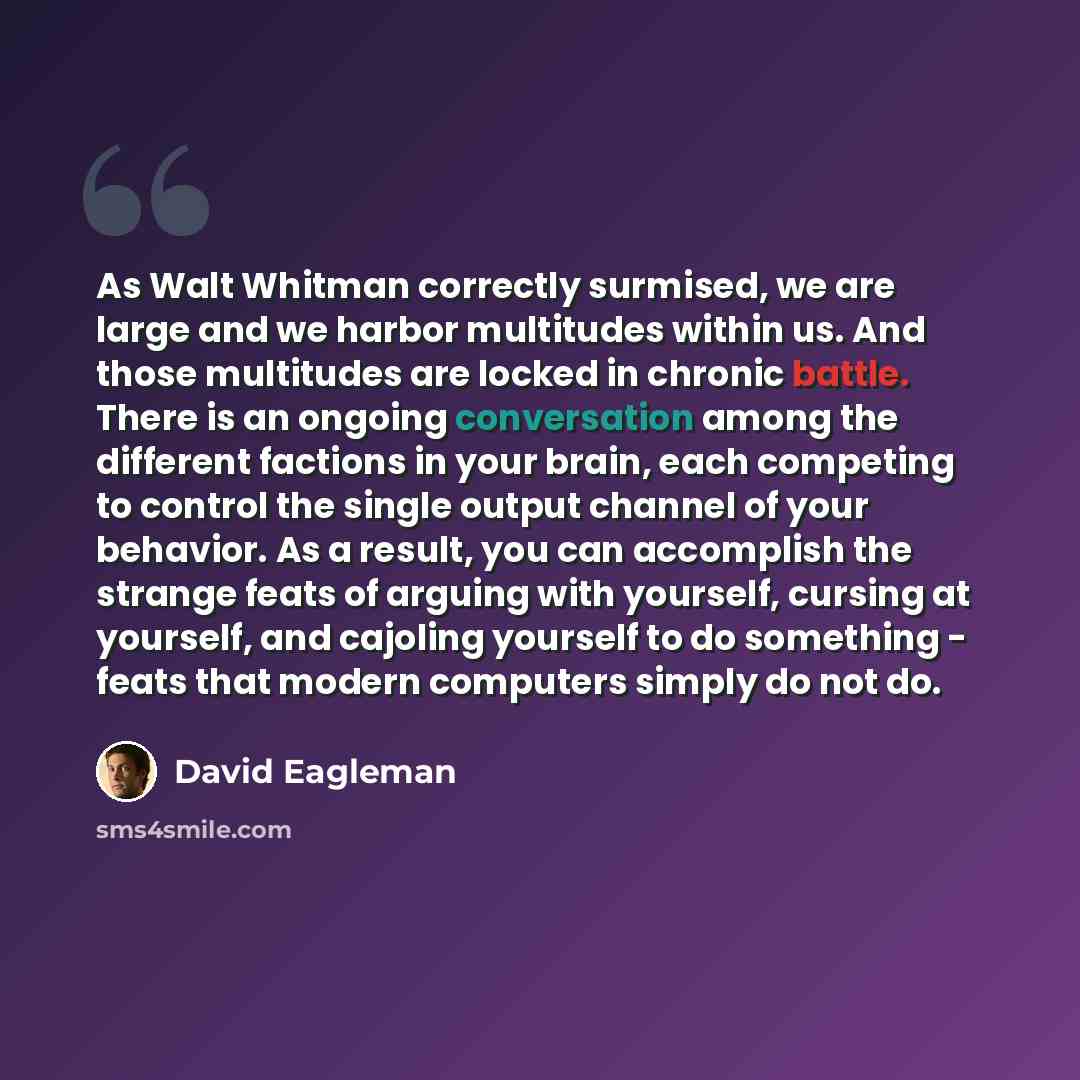 “As Walt Whitman correctly surmised, we are large and we harbor multitudes within us. And those multitudes are locked in chronic battle. There is an ongoing conversation among the different factions in your brain, each competing to control the single output channel of your behavior. As a result…” quote by David Eagleman