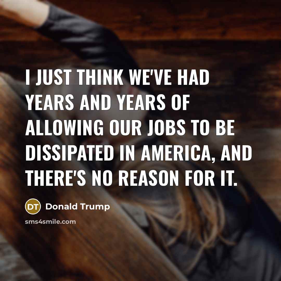 “I just think we've had years and years of allowing our jobs to be dissipated in America, and there's no reason for it.” quote by Donald Trump