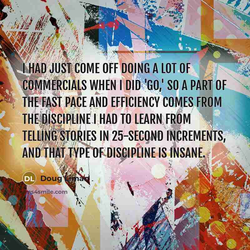 “I had just come off doing a lot of commercials when I did 'Go,' so a part of the fast pace and efficiency comes from the discipline I had to learn from telling stories in 25-second increments, and that type of discipline is insane.” quote by Doug Liman