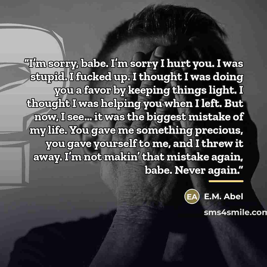 “I’m sorry, babe. I’m sorry I hurt you. I was stupid. I fucked up. I thought I was doing you a favor by keeping things light. I thought I was helping you when I left. But now, I see… it was the biggest mistake of my life. You gave me something precious, you gave yourself to me, and I threw it away…” quote by E.M. Abel