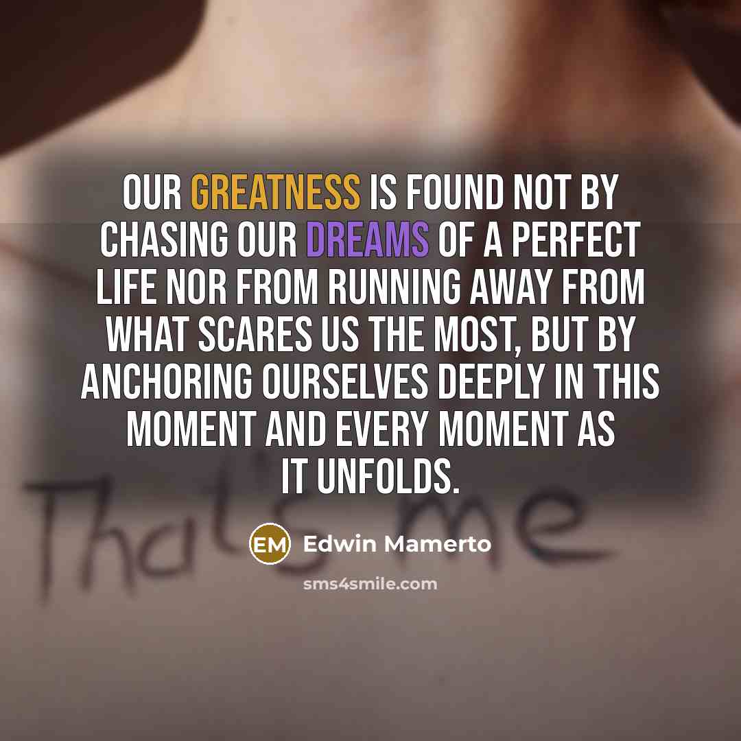 “Our greatness is found not by chasing our dreams of a perfect life nor from running away from what scares us the most, but by anchoring ourselves deeply in this moment and every moment as it unfolds.” quote by Edwin Mamerto