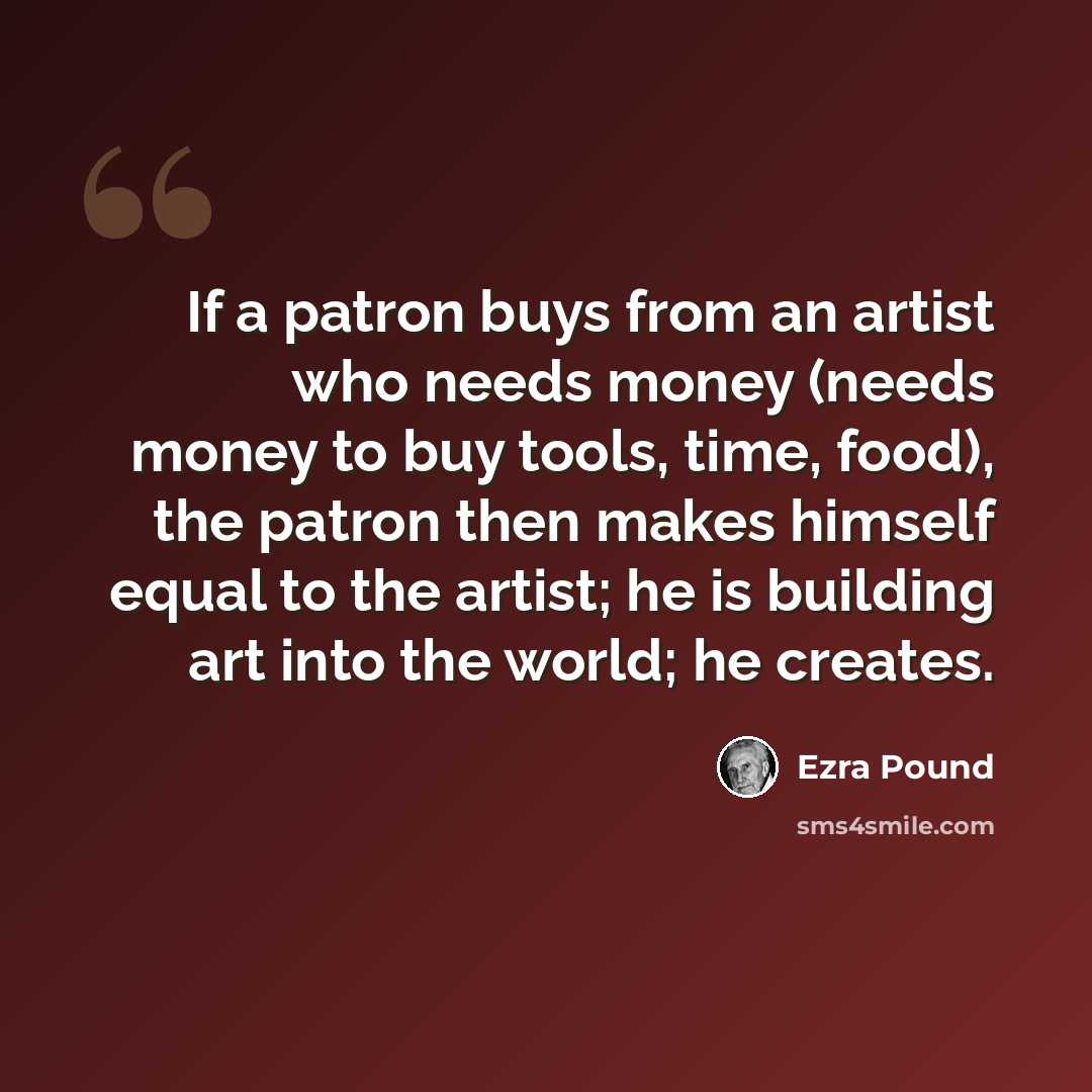 “If a patron buys from an artist who needs money (needs money to buy tools, time, food), the patron then makes himself equal to the artist; he is building art into the world; he creates.” quote by Ezra Pound