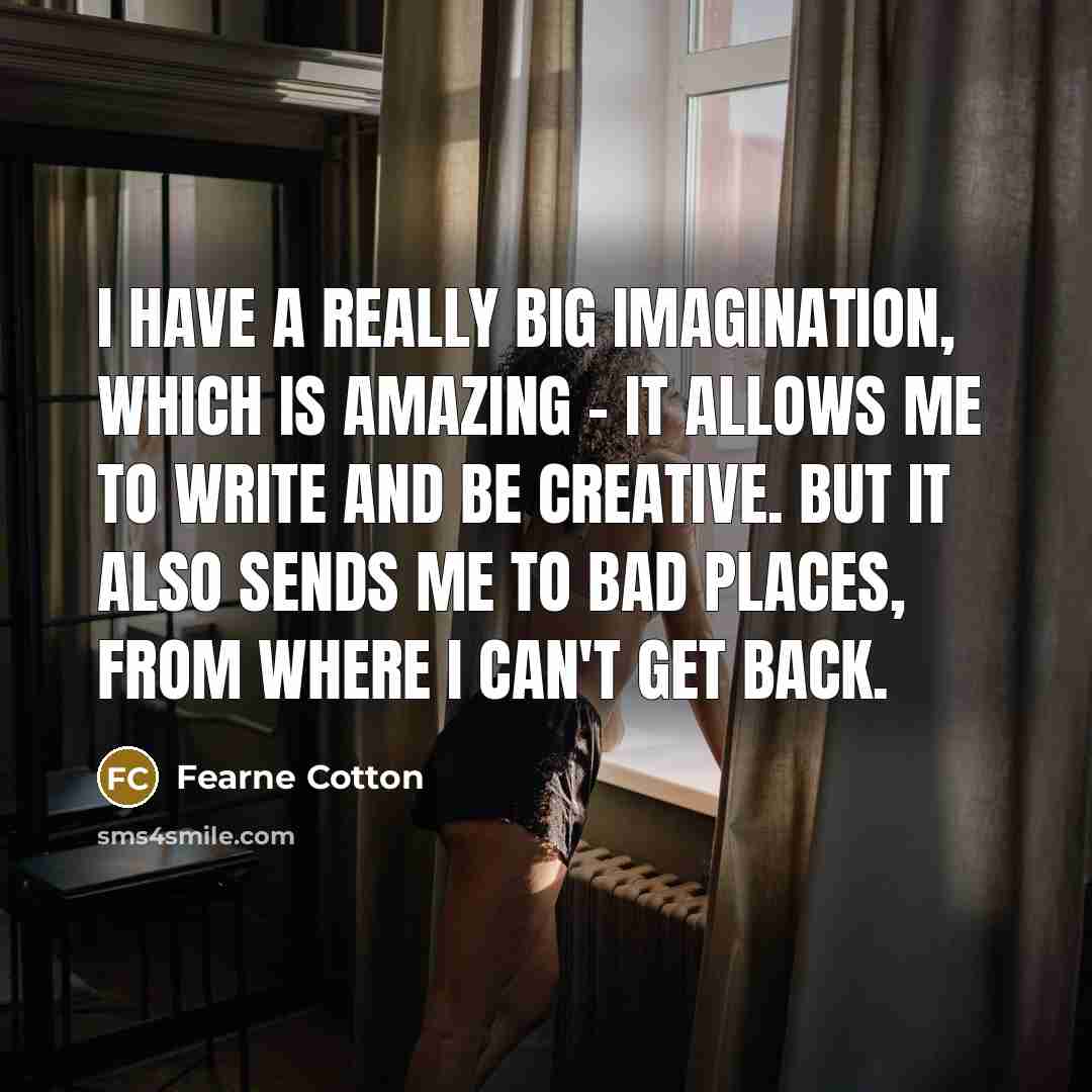“I have a really big imagination, which is amazing - it allows me to write and be creative. But it also sends me to bad places, from where I can't get back.” quote by Fearne Cotton