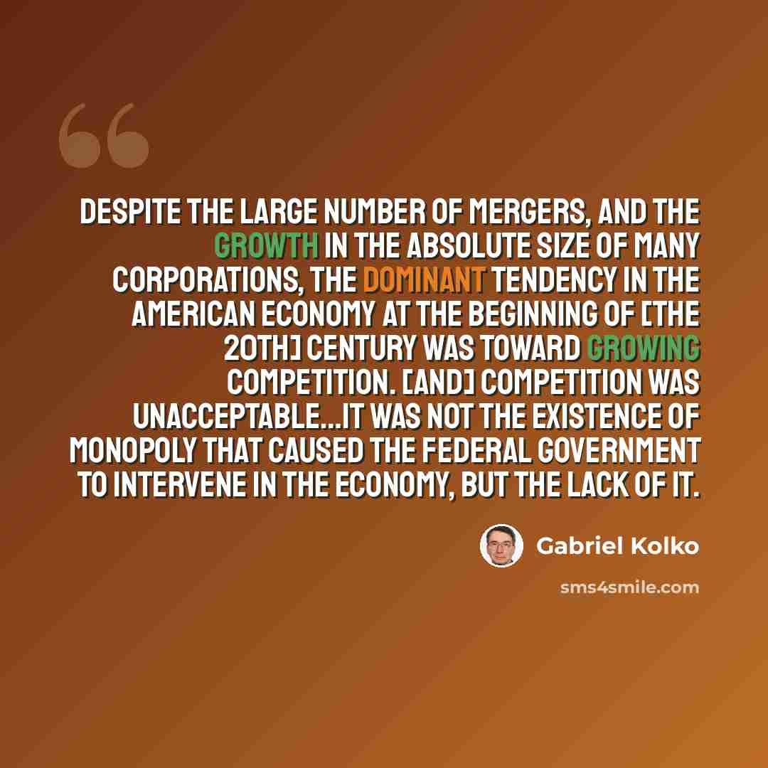 “Despite the large number of mergers, and the growth in the absolute size of many corporations, the dominant tendency in the American economy at the beginning of [the 20th] century was toward growing competition. [And] competition was unacceptable…It was not the existence of monopoly that caused…” quote by Gabriel Kolko