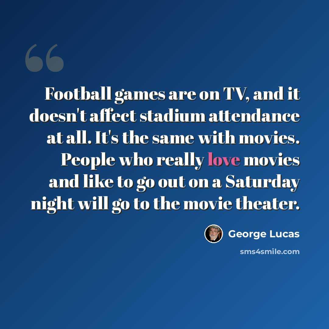 “Football games are on TV, and it doesn't affect stadium attendance at all. It's the same with movies. People who really love movies and like to go out on a Saturday night will go to the movie theater.” quote by George Lucas