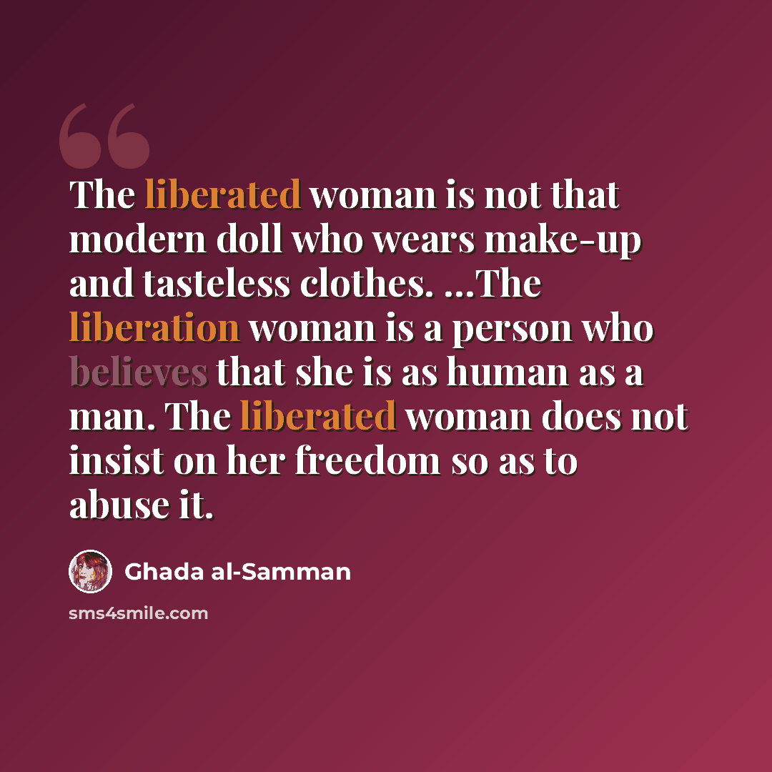 “The liberated woman is not that modern doll who wears make-up and tasteless clothes. …The liberation woman is a person who believes that she is as human as a man. The liberated woman does not insist on her freedom so as to abuse it.” quote by Ghada al-Samman