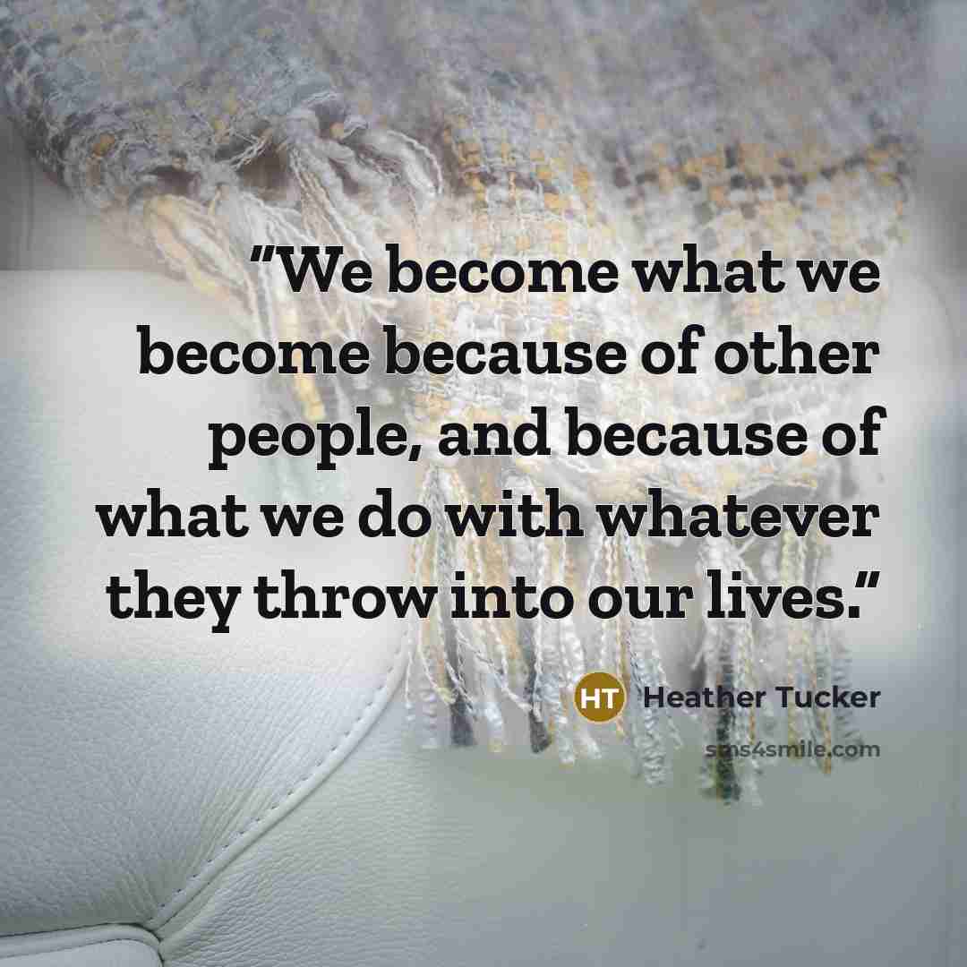 “We become what we become because of other people, and because of what we do with whatever they throw into our lives.” quote by Heather Tucker