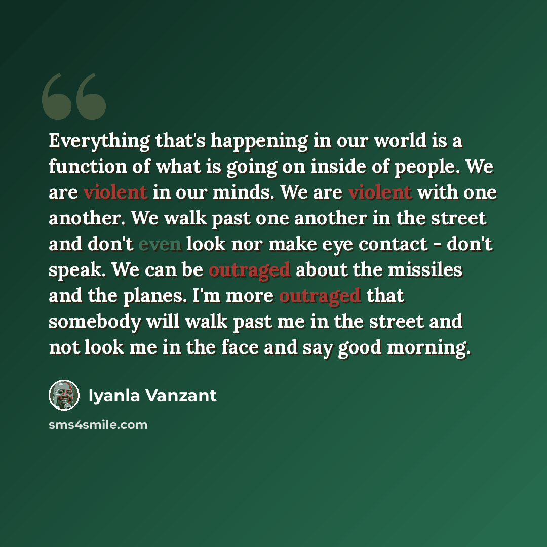 “Everything that's happening in our world is a function of what is going on inside of people. We are violent in our minds. We are violent with one another. We walk past one another in the street and don't even look nor make eye contact - don't speak. We can be outraged about the missiles and the…” quote by Iyanla Vanzant