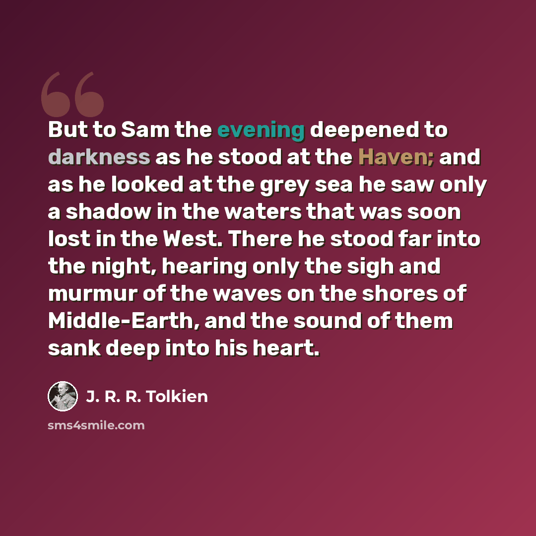 “But to Sam the evening deepened to darkness as he stood at the Haven; and as he looked at the grey sea he saw only a shadow in the waters that was soon lost in the West. There he stood far into the night, hearing only the sigh and murmur of the waves on the shores of Middle-Earth, and the sound of…” quote by J. R. R. Tolkien
