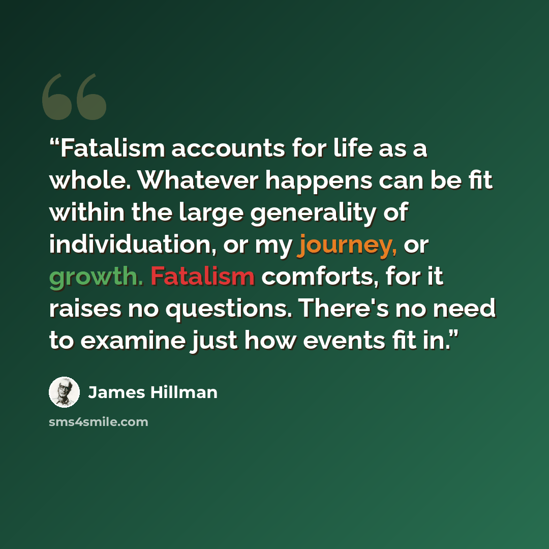 “Fatalism accounts for life as a whole. Whatever happens can be fit within the large generality of individuation, or my journey, or growth. Fatalism comforts, for it raises no questions. There's no need to examine just how events fit in.” quote by James Hillman