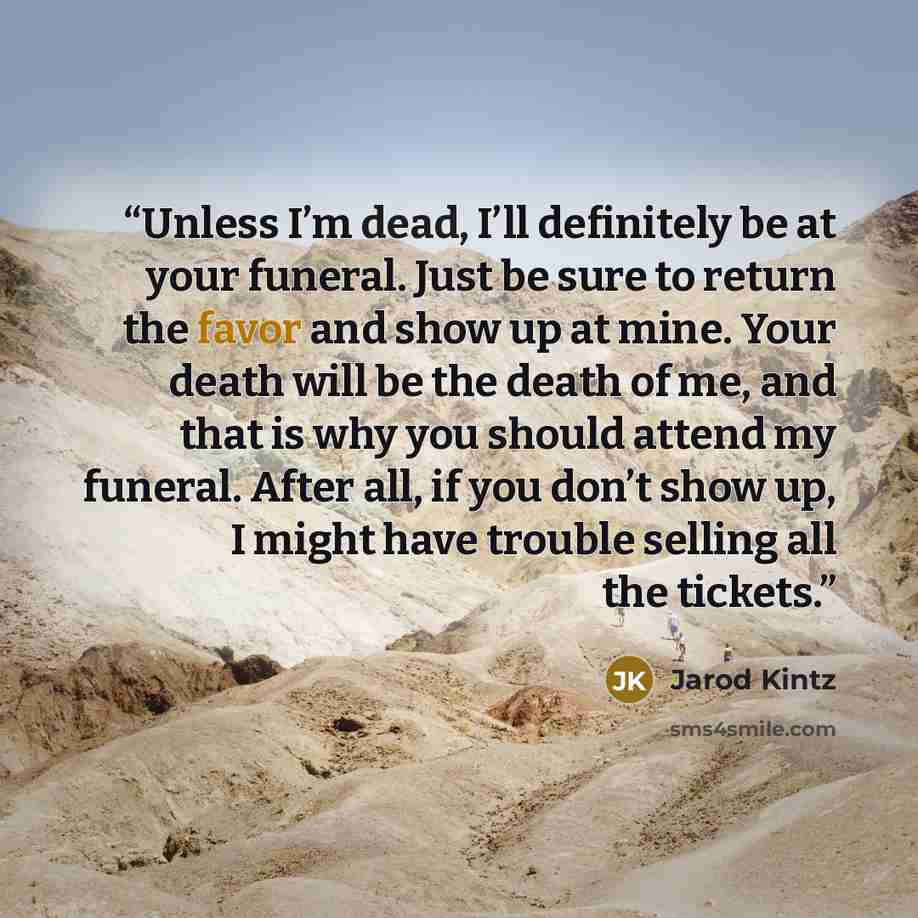 “Unless I’m dead, I’ll definitely be at your funeral. Just be sure to return the favor and show up at mine. Your death will be the death of me, and that is why you should attend my funeral. After all, if you don’t show up, I might have trouble selling all the tickets.” quote by Jarod Kintz