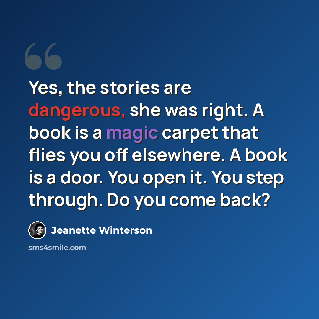 “Yes, the stories are dangerous, she was right. A book is a magic carpet that flies you off elsewhere. A book is a door. You open it. You step through. Do you come back?” quote by Jeanette Winterson