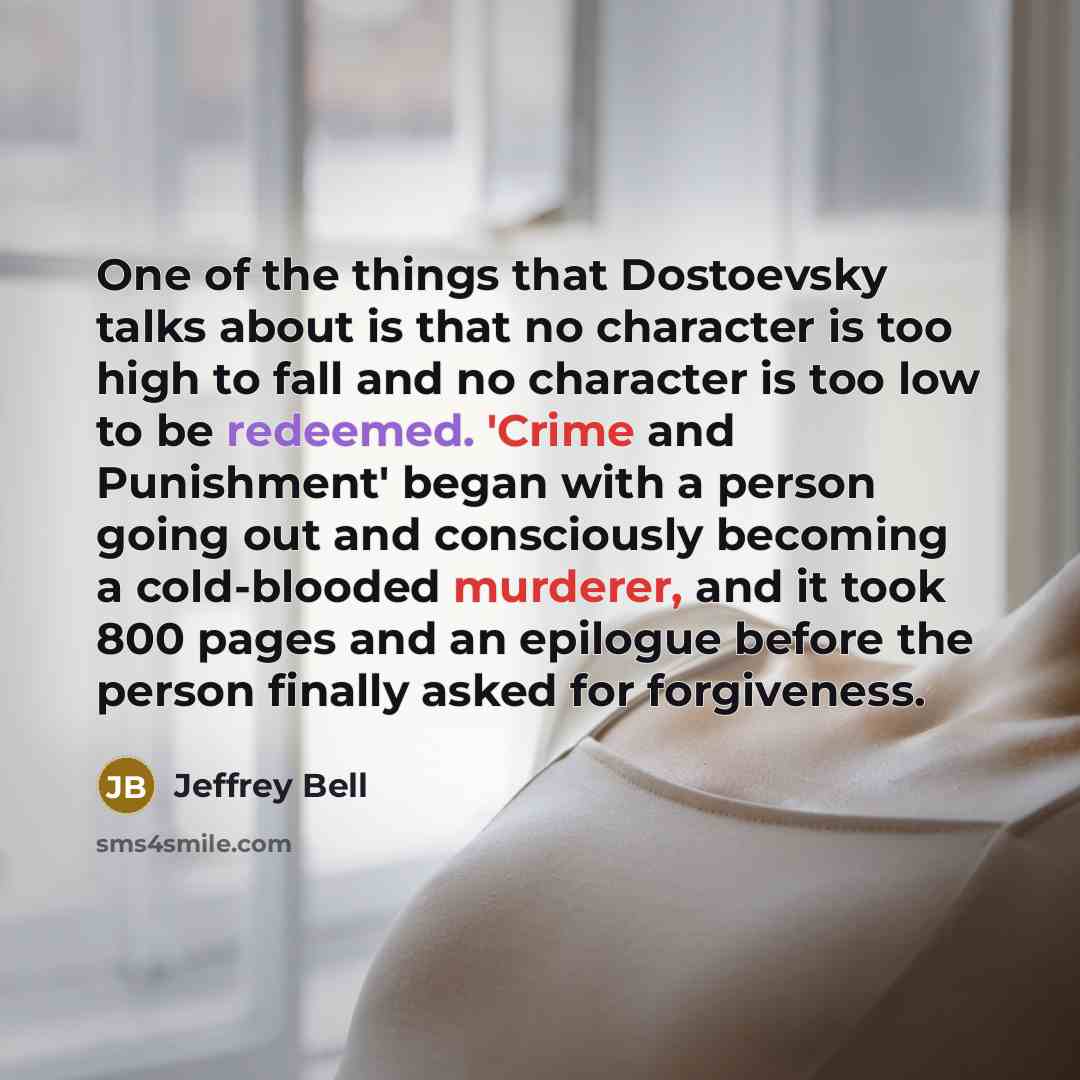 “One of the things that Dostoevsky talks about is that no character is too high to fall and no character is too low to be redeemed. 'Crime and Punishment' began with a person going out and consciously becoming a cold-blooded murderer, and it took 800 pages and an epilogue before the person finally…” quote by Jeffrey Bell