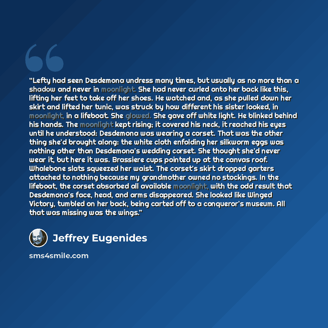 “Lefty had seen Desdemona undress many times, but usually as no more than a shadow and never in moonlight. She had never curled onto her back like this, lifting her feet to take off her shoes. He watched and, as she pulled down her skirt and lifted her tunic, was struck by how different his sister…” quote by Jeffrey Eugenides