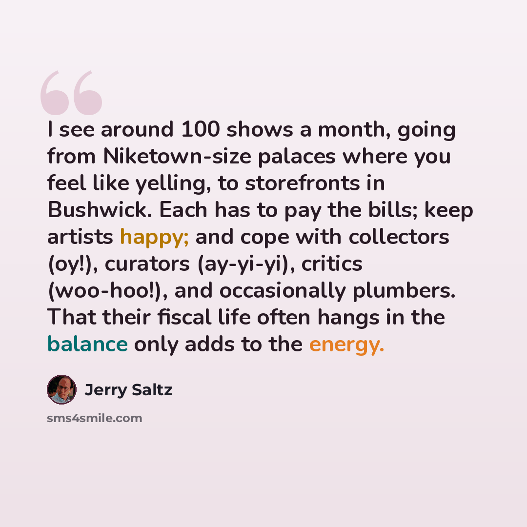 “I see around 100 shows a month, going from Niketown-size palaces where you feel like yelling, to storefronts in Bushwick. Each has to pay the bills; keep artists happy; and cope with collectors (oy!), curators (ay-yi-yi), critics (woo-hoo!), and occasionally plumbers. That their fiscal life often…” quote by Jerry Saltz